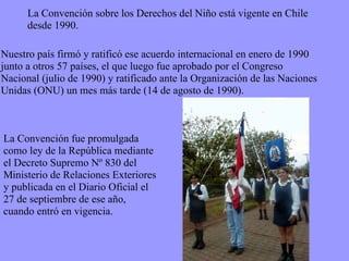 La Convención fue promulgada como ley de la República mediante el Decreto Supremo Nº 830 del Ministerio de Relaciones Exteriores y publicada en el Diario Oficial el 27 de septiembre de ese año, cuando entró en vigencia. Nuestro país firmó y ratificó ese acuerdo internacional en enero de 1990 junto a otros 57 países, el que luego fue aprobado por el Congreso Nacional (julio de 1990) y ratificado ante la Organización de las Naciones Unidas (ONU) un mes más tarde (14 de agosto de 1990). La Convención sobre los Derechos del Niño está vigente en Chile desde 1990. 