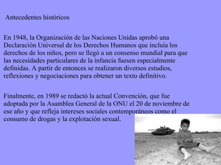 Antecedentes históricos En 1948, la Organización de las Naciones Unidas aprobó una Declaración Universal de los Derechos Humanos que incluía los derechos de los niños, pero se llegó a un consenso mundial para que las necesidades particulares de la infancia fuesen especialmente definidas. A partir de entonces se realizaron diversos estudios, reflexiones y negociaciones para obtener un texto definitivo. Finalmente, en 1989 se redactó la actual Convención, que fue adoptada por la Asamblea General de la ONU el 20 de noviembre de ese año y que refleja intereses sociales contemporáneos como el consumo de drogas y la explotación sexual. 