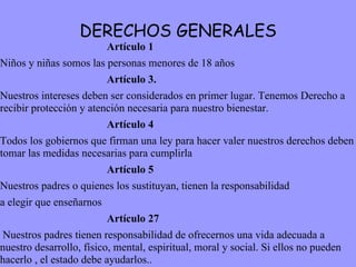 DERECHOS GENERALES Artículo 1 Niños y niñas somos las personas menores de 18 años Artículo 3. Nuestros intereses deben ser considerados en primer lugar. Tenemos Derecho a recibir protección y atención necesaria para nuestro bienestar. Artículo 4 Todos los gobiernos que firman una ley para hacer valer nuestros derechos deben tomar las medidas necesarias para cumplirla Artículo 5 Nuestros padres o quienes los sustituyan, tienen la responsabilidad a elegir que enseñarnos Artículo 27 Nuestros padres tienen responsabilidad de ofrecernos una vida adecuada a nuestro desarrollo, físico, mental, espiritual, moral y social. Si ellos no pueden hacerlo , el estado debe ayudarlos..  