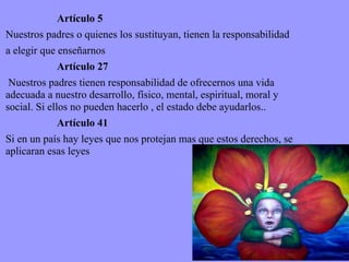 Artículo 5 Nuestros padres o quienes los sustituyan, tienen la responsabilidad a elegir que enseñarnos Artículo 27 Nuestros padres tienen responsabilidad de ofrecernos una vida adecuada a nuestro desarrollo, físico, mental, espiritual, moral y social. Si ellos no pueden hacerlo , el estado debe ayudarlos..  Artículo 41 Si en un país hay leyes que nos protejan mas que estos derechos, se aplicaran esas leyes 