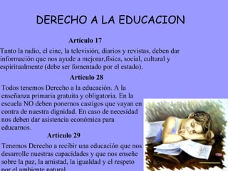 DERECHO A LA EDUCACION Artículo 17 Tanto la radio, el cine, la televisión, diarios y revistas, deben dar información que nos ayude a mejorar,física, social, cultural y espiritualmente (debe ser fomentado por el estado).  Artículo 28 Todos tenemos Derecho a la educación. A la enseñanza primaria gratuita y obligatoria. En la escuela NO deben ponernos castigos que vayan en contra de nuestra dignidad. En caso de necesidad nos deben dar asistencia económica para educarnos.  Artículo 29 Tenemos Derecho a recibir una educación que nos desarrolle nuestras capacidades y que nos enseñe sobre la paz, la amistad, la igualdad y el respeto por el ambiente natural. 