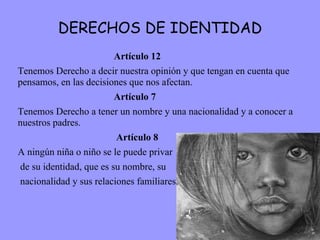 DERECHOS DE IDENTIDAD Artículo 12 Tenemos Derecho a decir nuestra opinión y que tengan en cuenta que pensamos, en las decisiones que nos afectan. Artículo 7 Tenemos Derecho a tener un nombre y una nacionalidad y a conocer a nuestros padres.   Artículo 8 A ningún niña o niño se le puede privar de su identidad, que es su nombre, su nacionalidad y sus relaciones familiares. 