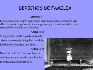 DERECHOS DE FAMILIA Artículo 9 Cuando nuestros padres nos cuidan bien, nadie puede separarnos de ellos. Si nuestros padres deciden separarse y vivir en casas diferentes, tenemos Derecho de ver a los dos.  Artículo 10 Si alguno de nuestros padres o los dos viven en otro país, los gobiernos deben  facilitarnos reunirnos con ellos. Artículo 18 Nuestros padres tienen la obligación  de cuidarnos y el estado debe brindar  la ayuda necesaria para esto  
