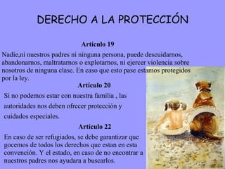 DERECHO A LA PROTECCIÓN Artículo 19 Nadie,ni nuestros padres ni ninguna persona, puede descuidarnos, abandonarnos, maltratarnos o explotarnos, ni ejercer violencia sobre nosotros de ninguna clase. En caso que esto pase estamos protegidos por la ley.   Artículo 20 Si no podemos estar con nuestra familia , las  autoridades nos deben ofrecer protección y  cuidados especiales.    Artículo 22 En caso de ser refugiados, se debe garantizar que gocemos de todos los derechos que estan en esta convención. Y el estado, en caso de no encontrar a nuestros padres nos ayudara a buscarlos. 