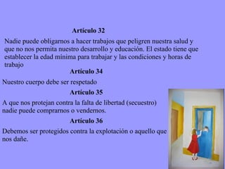 Artículo 32 Nadie puede obligarnos a hacer trabajos que peligren nuestra salud y que no nos permita nuestro desarrollo y educación. El estado tiene que establecer la edad mínima para trabajar y las condiciones y horas de trabajo  Artículo 34 Nuestro cuerpo debe ser respetado Artículo 35 A que nos protejan contra la falta de libertad (secuestro) nadie puede comprarnos o vendernos.  Artículo 36 Debemos ser protegidos contra la explotación o aquello que nos dañe. 