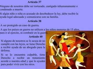 Artículo 37 Ninguno de nosotros debe ser torturado, castigado inhumanamente o condenado a muerte. Si algún niño o niña es acusado de desobedecer la ley, debe recibir la ayuda legal adecuada y comunicarse con su familia. Artículo 38 A ser protegido en caso de guerra. A que los países en guerra no utilicen a los niños menores de 15 años, para ir al ejercito, ni combatir en la guerra Artículo 40 Si alguno de nosotros se lo acusa de no cumplir con las leyes, se tiene Derecho a recibir ayuda de un abogado para la defensa. Si se lo encuentra culpable, tiene Derecho a recibir un tratamiento acorde a nuestra edad y que lo ayuden para poder vivir con los otros. 