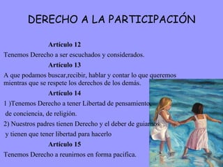 DERECHO A LA PARTICIPACIÓN Artículo 12 Tenemos Derecho a ser escuchados y considerados. Artículo 13 A que podamos buscar,recibir, hablar y contar lo que queremos mientras que se respete los derechos de los demás. Artículo 14 1 )Tenemos Derecho a tener Libertad de pensamiento, de conciencia, de religión. 2) Nuestros padres tienen Derecho y el deber de guiarnos y tienen que tener libertad para hacerlo Artículo 15 Tenemos Derecho a reunirnos en forma pacifica.  