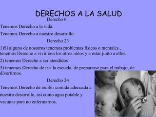 DERECHOS A LA SALUD Derecho 6 Tenemos Derecho a la vida. Tenemos Derecho a nuestro desarrollo  Derecho 23 1)Si alguno de nosotros tenemos problemas físicos o mentales , tenemos Derecho a vivir con los otros niños y a estar junto a ellos. 2) tenemos Derecho a ser atendidos 3) tenemos Derecho de ir a la escuela, de prepararse para el trabajo, de divertirnos. Derecho 24 Tenemos Derecho de recibir comida adecuada a  nuestro desarrollo, así como agua potable y  vacunas para no enfermarnos.  