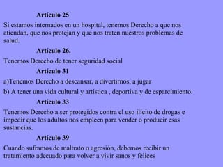 Artículo 25 Si estamos internados en un hospital, tenemos Derecho a que nos atiendan, que nos protejan y que nos traten nuestros problemas de salud. Artículo 26. Tenemos Derecho de tener seguridad social Artículo 31 a)Tenemos Derecho a descansar, a divertirnos, a jugar b) A tener una vida cultural y artística , deportiva y de esparcimiento. Artículo 33 Tenemos Derecho a ser protegidos contra el uso ilícito de drogas e impedir que los adultos nos empleen para vender o producir esas sustancias. Artículo 39 Cuando suframos de maltrato o agresión, debemos recibir un tratamiento adecuado para volver a vivir sanos y felices  