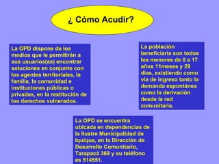 ¿ Cómo Acudir? La OPD se encuentra ubicada en dependencias de la Ilustre Municipalidad de Iquique, en la Dirección de Desarrollo Comunitario, Tarapacá 369 y su teléfono es 514551.   La población beneficiaria son todos los menores de 0 a 17 años 11meses y 29 días, existiendo como vía de ingreso tanto la demanda espontánea como la derivación desde la red comunitaria. La OPD dispone de los medios que le permitirán a sus usuarios(as) encontrar soluciones en conjunto con los agentes territoriales, la familia, la comunidad e instituciones públicas o privadas, en la restitución de los derechos vulnerados. 