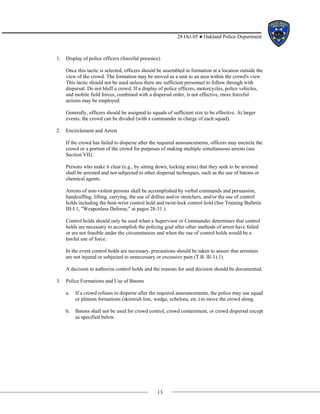 13
28 Oct 05 ● Oakland Police Department
1. Display of police officers (forceful presence).
Once this tactic is selected, officers should be assembled in formation at a location outside the
view of the crowd. The formation may be moved as a unit to an area within the crowd's view.
This tactic should not be used unless there are sufficient personnel to follow through with
dispersal. Do not bluff a crowd. If a display of police officers, motorcycles, police vehicles,
and mobile field forces, combined with a dispersal order, is not effective, more forceful
actions may be employed.
Generally, officers should be assigned to squads of sufficient size to be effective. At larger
events, the crowd can be divided (with a commander in charge of each squad).
2. Encirclement and Arrest
If the crowd has failed to disperse after the required announcements, officers may encircle the
crowd or a portion of the crowd for purposes of making multiple simultaneous arrests (see
Section VII).
Persons who make it clear (e.g., by sitting down, locking arms) that they seek to be arrested
shall be arrested and not subjected to other dispersal techniques, such as the use of batons or
chemical agents.
Arrests of non-violent persons shall be accomplished by verbal commands and persuasion,
handcuffing, lifting, carrying, the use of dollies and/or stretchers, and/or the use of control
holds including the bent-wrist control hold and twist-lock control hold (See Training Bulletin
III-I.1, "Weaponless Defense," at pages 28-31.).
Control holds should only be used when a Supervisor or Commander determines that control
holds are necessary to accomplish the policing goal after other methods of arrest have failed
or are not feasible under the circumstances and when the use of control holds would be a
lawful use of force.
In the event control holds are necessary, precautions should be taken to assure that arrestees
are not injured or subjected to unnecessary or excessive pain (T.B. lIl-1).1).
A decision to authorize control holds and the reasons for said decision should be documented.
3. Police Formations and Use of Batons
a. If a crowd refuses to disperse after the required announcements, the police may use squad
or platoon formations (skirmish line, wedge, echelons, etc.) to move the crowd along.
b. Batons shall not be used for crowd control, crowd containment, or crowd dispersal except
as specified below.
 