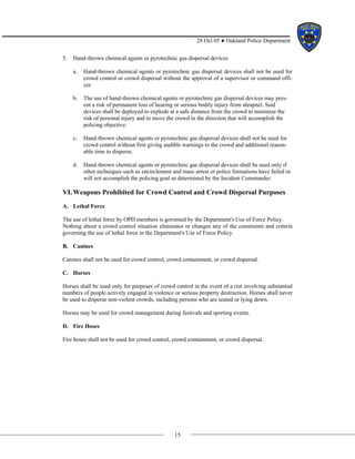 15
28 Oct 05 ● Oakland Police Department
5. Hand-thrown chemical agents or pyrotechnic gas dispersal devices
a. Hand-thrown chemical agents or pyrotechnic gas dispersal devices shall not be used for
crowd control or crowd dispersal without the approval of a supervisor or command offi-
cer.
b. The use of hand-thrown chemical agents or pyrotechnic gas dispersal devices may pres-
ent a risk of permanent loss of hearing or serious bodily injury from shrapnel. Said
devices shall be deployed to explode at a safe distance from the crowd to minimize the
risk of personal injury and to move the crowd in the direction that will accomplish the
policing objective.
c. Hand-thrown chemical agents or pyrotechnic gas dispersal devices shall not be used for
crowd control without first giving audible warnings to the crowd and additional reason-
able time to disperse.
d. Hand-thrown chemical agents or pyrotechnic gas dispersal devices shall be used only if
other techniques such as encirclement and mass arrest or police formations have failed or
will not accomplish the policing goal as determined by the Incident Commander.
VI.Weapons Prohibited for Crowd Control and Crowd Dispersal Purposes
A. Lethal Force
The use of lethal force by OPD members is governed by the Department's Use of Force Policy.
Nothing about a crowd control situation eliminates or changes any of the constraints and criteria
governing the use of lethal force in the Department's Use of Force Policy.
B. Canines
Canines shall not be used for crowd control, crowd containment, or crowd dispersal.
C. Horses
Horses shall be used only for purposes of crowd control in the event of a riot involving substantial
numbers of people actively engaged in violence or serious property destruction. Horses shall never
be used to disperse non-violent crowds, including persons who are seated or lying down.
Horses may be used for crowd management during festivals and sporting events.
D. Fire Hoses
Fire hoses shall not be used for crowd control, crowd containment, or crowd dispersal.
 