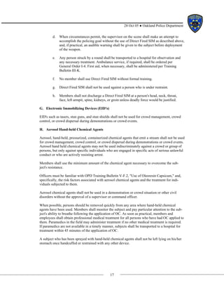 17
28 Oct 05 ● Oakland Police Department
d. When circumstances permit, the supervisor on the scene shall make an attempt to
accomplish the policing goal without the use of Direct Fired SIM as described above,
and, if practical, an audible warning shall be given to the subject before deployment
of the weapon.
e. Any person struck by a round shall be transported to a hospital for observation and
any necessary treatment. Ambulance service, if required, shall be ordered per
General Order I-4. First aid, when necessary, shall be administered per Training
Bulletin III-K.
f. No member shall use Direct Fired SIM without formal training.
g. Direct Fired SIM shall not be used against a person who is under restraint.
h. Members shall not discharge a Direct Fired SIM at a person's head, neck, throat,
face, left armpit, spine, kidneys, or groin unless deadly force would be justified.
G. Electronic Immobilizing Devices (EID's)
EID's such as tasers, stun guns, and stun shields shall not be used for crowd management, crowd
control, or crowd dispersal during demonstrations or crowd events.
H. Aerosol Hand-held Chemical Agents
Aerosol, hand-held, pressurized, containerized chemical agents that emit a stream shall not be used
for crowd management, crowd control, or crowd dispersal during demonstrations or crowd events.
Aerosol hand held chemical agents may not be used indiscriminately against a crowd or group of
persons, but only against specific individuals who are engaged in specific acts of serious unlawful
conduct or who are actively resisting arrest.
Members shall use the minimum amount of the chemical agent necessary to overcome the sub-
ject's resistance.
Officers must be familiar with OPD Training Bulletin V-F.2, "Use of Oleoresin Capsicum," and,
specifically, the risk factors associated with aerosol chemical agents and the treatment for indi-
viduals subjected to them.
Aerosol chemical agents shall not be used in a demonstration or crowd situation or other civil
disorders without the approval of a supervisor or command officer.
When possible, persons should be removed quickly from any area where hand-held chemical
agents have been used. Members shall monitor the subject and pay particular attention to the sub-
ject's ability to breathe following the application of OC. As soon as practical, members and
employees shall obtain professional medical treatment for all persons who have had OC applied to
them. Paramedics in the field may administer treatment if no other medical treatment is required.
If paramedics are not available in a timely manner, subjects shall be transported to a hospital for
treatment within 45 minutes of the application of OC.
A subject who has been sprayed with hand-held chemical agents shall not be left lying on his/her
stomach once handcuffed or restrained with any other device.
 