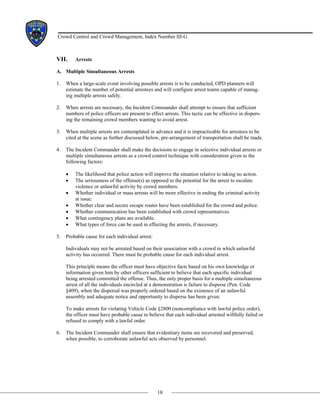 18
Crowd Control and Crowd Management, Index Number III-G
VII. Arrests
A. Multiple Simultaneous Arrests
1. When a large-scale event involving possible arrests is to be conducted, OPD planners will
estimate the number of potential arrestees and will configure arrest teams capable of manag-
ing multiple arrests safely.
2. When arrests are necessary, the Incident Commander shall attempt to ensure that sufficient
numbers of police officers are present to effect arrests. This tactic can be effective in dispers-
ing the remaining crowd members wanting to avoid arrest.
3. When multiple arrests are contemplated in advance and it is impracticable for arrestees to be
cited at the scene as further discussed below, pre-arrangement of transportation shall be made.
4. The Incident Commander shall make the decisions to engage in selective individual arrests or
multiple simultaneous arrests as a crowd control technique with consideration given to the
following factors:
• The likelihood that police action will improve the situation relative to taking no action.
• The seriousness of the offense(s) as opposed to the potential for the arrest to escalate
violence or unlawful activity by crowd members.
• Whether individual or mass arrests will be more effective in ending the criminal activity
at issue.
• Whether clear and secure escape routes have been established for the crowd and police.
• Whether communication has been established with crowd representatives.
• What contingency plans are available.
• What types of force can be used in effecting the arrests, if necessary.
5. Probable cause for each individual arrest:
Individuals may not be arrested based on their association with a crowd in which unlawful
activity has occurred. There must be probable cause for each individual arrest.
This principle means the officer must have objective facts based on his own knowledge or
information given him by other officers sufficient to believe that each specific individual
being arrested committed the offense. Thus, the only proper basis for a multiple simultaneous
arrest of all the individuals encircled at a demonstration is failure to disperse (Pen. Code
§409), when the dispersal was properly ordered based on the existence of an unlawful
assembly and adequate notice and opportunity to disperse has been given.
To make arrests for violating Vehicle Code §2800 (noncompliance with lawful police order),
the officer must have probable cause to believe that each individual arrested willfully failed or
refused to comply with a lawful order.
6. The Incident Commander shall ensure that evidentiary items are recovered and preserved,
when possible, to corroborate unlawful acts observed by personnel.
 
