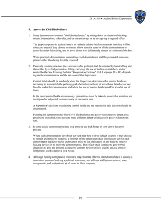 19
28 Oct 05 ● Oakland Police Department
B. Arrests for Civil Disobedience
1. Some demonstrators commit "civil disobedience," by sitting down or otherwise blocking
streets, intersections, sidewalks, and/or entranceways or by occupying a targeted office.
The proper response to such actions is to verbally advise the demonstrators that they will be
subject to arrest if they choose to remain, allow time for some or all the demonstrators to
cease the unlawful activity, and to arrest those who deliberately remain in violation of the law.
When practical, demonstrators committing civil disobedience shall be persuaded into com-
pliance rather than being forcibly removed.
2. Passively resisting arrestees (i.e., arrestees who go limp) shall be arrested by handcuffing and
then either by verbal persuasion, lifting, carrying, the use of dollies or stretchers, and/or
control holds (See Training Bulletin "Weaponless Defense" III-I.1 at pages 28 - 31), depend-
ing on the circumstances and the decision of the Supervisor.
Control holds should be used only when the Supervisor determines that control holds are
necessary to accomplish the policing goal after other methods of arrest have failed or are not
feasible under the circumstances and when the use of control holds would be a lawful use of
force.
In the event control holds are necessary, precautions must be taken to ensure that arrestees are
not injured or subjected to unnecessary or excessive pain.
A Supervisor's decision to authorize control holds and the reasons for said decision should be
documented.
Planning for demonstrations where civil disobedience and passive resistance to arrest are a
possibility should take into account these different arrest techniques for passive demonstra-
tors.
3. In some cases, demonstrators may lock arms or use lock boxes to slow down the arrest
process.
Where such demonstrators have been advised that they will be subject to arrest if they choose
to remain and refuse to disperse, a member of the arrest team shall individually advise each
demonstrator that he or she is under arrest prior to the application of any force to remove
locking devices or to move the demonstrators. The officer shall continue to give verbal
directions to give the arrestee a chance to comply before force is used to unlock arms or
implements used to remove lock boxes.
4. Although dealing with passive resistance may frustrate officers, civil disobedience is usually a
nonviolent means of making a political statement, and officers shall remain neutral, non-
antagonistic, and professional at all times in their response.
 