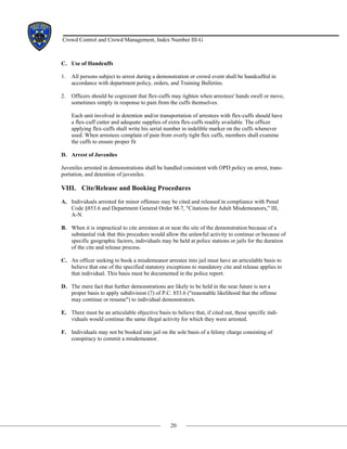 20
Crowd Control and Crowd Management, Index Number III-G
C. Use of Handcuffs
1. All persons subject to arrest during a demonstration or crowd event shall be handcuffed in
accordance with department policy, orders, and Training Bulletins.
2. Officers should be cognizant that flex-cuffs may tighten when arrestees' hands swell or move,
sometimes simply in response to pain from the cuffs themselves.
Each unit involved in detention and/or transportation of arrestees with flex-cuffs should have
a flex-cuff cutter and adequate supplies of extra flex-cuffs readily available. The officer
applying flex-cuffs shall write his serial number in indelible marker on the cuffs whenever
used. When arrestees complain of pain from overly tight flex cuffs, members shall examine
the cuffs to ensure proper fit
D. Arrest of Juveniles
Juveniles arrested in demonstrations shall be handled consistent with OPD policy on arrest, trans-
portation, and detention of juveniles.
VIII. Cite/Release and Booking Procedures
A. Individuals arrested for minor offenses may be cited and released in compliance with Penal
Code §853.6 and Department General Order M-7, "Citations for Adult Misdemeanors," III,
A-N.
B. When it is impractical to cite arrestees at or near the site of the demonstration because of a
substantial risk that this procedure would allow the unlawful activity to continue or because of
specific geographic factors, individuals may be held at police stations or jails for the duration
of the cite and release process.
C. An officer seeking to book a misdemeanor arrestee into jail must have an articulable basis to
believe that one of the specified statutory exceptions to mandatory cite and release applies to
that individual. This basis must be documented in the police report.
D. The mere fact that further demonstrations are likely to be held in the near future is not a
proper basis to apply subdivision (7) of P.C. 853.6 ("reasonable likelihood that the offense
may continue or resume") to individual demonstrators.
E. There must be an articulable objective basis to believe that, if cited out, those specific indi-
viduals would continue the same illegal activity for which they were arrested.
F. Individuals may not be booked into jail on the sole basis of a felony charge consisting of
conspiracy to commit a misdemeanor.
 