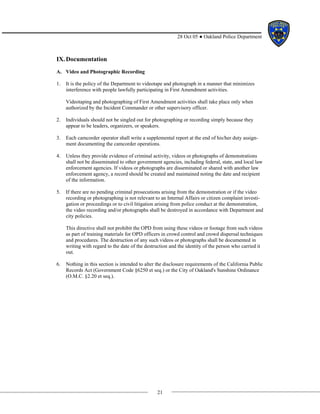 21
28 Oct 05 ● Oakland Police Department
IX.Documentation
A. Video and Photographic Recording
1. It is the policy of the Department to videotape and photograph in a manner that minimizes
interference with people lawfully participating in First Amendment activities.
Videotaping and photographing of First Amendment activities shall take place only when
authorized by the Incident Commander or other supervisory officer.
2. Individuals should not be singled out for photographing or recording simply because they
appear to be leaders, organizers, or speakers.
3. Each camcorder operator shall write a supplemental report at the end of his/her duty assign-
ment documenting the camcorder operations.
4. Unless they provide evidence of criminal activity, videos or photographs of demonstrations
shall not be disseminated to other government agencies, including federal, state, and local law
enforcement agencies. If videos or photographs are disseminated or shared with another law
enforcement agency, a record should be created and maintained noting the date and recipient
of the information.
5. If there are no pending criminal prosecutions arising from the demonstration or if the video
recording or photographing is not relevant to an Internal Affairs or citizen complaint investi-
gation or proceedings or to civil litigation arising from police conduct at the demonstration,
the video recording and/or photographs shall be destroyed in accordance with Department and
city policies.
This directive shall not prohibit the OPD from using these videos or footage from such videos
as part of training materials for OPD officers in crowd control and crowd dispersal techniques
and procedures. The destruction of any such videos or photographs shall be documented in
writing with regard to the date of the destruction and the identity of the person who carried it
out.
6. Nothing in this section is intended to alter the disclosure requirements of the California Public
Records Act (Government Code §6250 et seq.) or the City of Oakland's Sunshine Ordinance
(O.M.C. §2.20 et seq.).
 