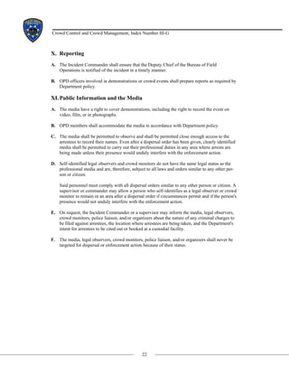 22
Crowd Control and Crowd Management, Index Number III-G
X. Reporting
A. The Incident Commander shall ensure that the Deputy Chief of the Bureau of Field
Operations is notified of the incident in a timely manner.
B. OPD officers involved in demonstrations or crowd events shall prepare reports as required by
Department policy.
XI.Public Information and the Media
A. The media have a right to cover demonstrations, including the right to record the event on
video, film, or in photographs.
B. OPD members shall accommodate the media in accordance with Department policy.
C. The media shall be permitted to observe and shall be permitted close enough access to the
arrestees to record their names. Even after a dispersal order has been given, clearly identified
media shall be permitted to carry out their professional duties in any area where arrests are
being made unless their presence would unduly interfere with the enforcement action.
D. Self-identified legal observers and crowd monitors do not have the same legal status as the
professional media and are, therefore, subject to all laws and orders similar to any other per-
son or citizen.
Said personnel must comply with all dispersal orders similar to any other person or citizen. A
supervisor or commander may allow a person who self-identifies as a legal observer or crowd
monitor to remain in an area after a dispersal order if circumstances permit and if the person's
presence would not unduly interfere with the enforcement action.
E. On request, the Incident Commander or a supervisor may inform the media, legal observers,
crowd monitors, police liaison, and/or organizers about the nature of any criminal charges to
be filed against arrestees, the location where arrestees are being taken, and the Department's
intent for arrestees to be cited out or booked at a custodial facility.
F. The media, legal observers, crowd monitors, police liaison, and/or organizers shall never be
targeted for dispersal or enforcement action because of their status.
 