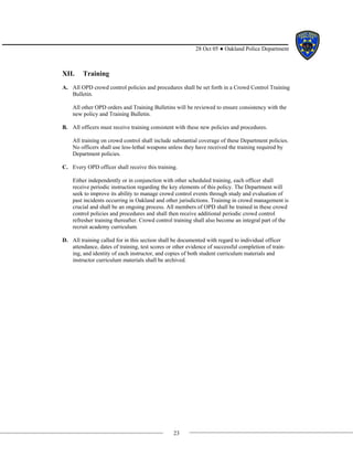 23
28 Oct 05 ● Oakland Police Department
XII. Training
A. All OPD crowd control policies and procedures shall be set forth in a Crowd Control Training
Bulletin.
All other OPD orders and Training Bulletins will be reviewed to ensure consistency with the
new policy and Training Bulletin.
B. All officers must receive training consistent with these new policies and procedures.
All training on crowd control shall include substantial coverage of these Department policies.
No officers shall use less-lethal weapons unless they have received the training required by
Department policies.
C. Every OPD officer shall receive this training.
Either independently or in conjunction with other scheduled training, each officer shall
receive periodic instruction regarding the key elements of this policy. The Department will
seek to improve its ability to manage crowd control events through study and evaluation of
past incidents occurring in Oakland and other jurisdictions. Training in crowd management is
crucial and shall be an ongoing process. All members of OPD shall be trained in these crowd
control policies and procedures and shall then receive additional periodic crowd control
refresher training thereafter. Crowd control training shall also become an integral part of the
recruit academy curriculum.
D. All training called for in this section shall be documented with regard to individual officer
attendance, dates of training, test scores or other evidence of successful completion of train-
ing, and identity of each instructor, and copies of both student curriculum materials and
instructor curriculum materials shall be archived.
 