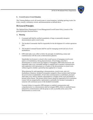 3
28 Oct 05 ● Oakland Police Department
E. Crowd Event or Crowd Situation
This Training Bulletin covers all crowd events or crowd situations, including sporting events, fes-
tivals, concerts, celebratory crowds, and demonstrations as defined above.
III.General Principles
The Oakland Police Department's Crowd Management/Crowd Control Policy consists of the
general principles discussed below.
A. Planning
1. Command staff shall be notified immediately of large or potentially disruptive
demonstrations and/or crowd events.
2. The Incident Commander shall be responsible for the development of a written operations
plan.
3. The Incident Command System shall be used for managing crowds and acts of civil
disobedience.
4. OPD shall make every effort to follow the principle of establishing contact and
communication with the event or demonstration planners.
Stakeholder involvement is critical to the overall success of managing crowd events
and/or civil disobedience during demonstrations. If knowledge exists that a
demonstration or crowd event may happen or will happen, OPD shall proactively and
repeatedly make every reasonable attempt to establish and to maintain communication
and cooperation with representatives or leaders of the demonstration or crowd event,
without regard to whether a permit has been applied for or issued.
When planning for and responding to demonstrations, crowd events, and civil
disobedience situations, Incident Commanders assigned to these incidents shall facilitate
the involvement of stakeholders. If and when communication is established, personnel
shall make every effort to identify representatives or leaders of the event and identify a
primary police liaison. The primary police liaison should be requested to be in continuous
contact with an assigned police representative, preferably the Incident Commander or
someone with continuous access to the Incident Commander.
A group's failure to respond to OPD attempts to establish communication and
cooperation prior to a demonstration shall not mitigate OPD's efforts to establish liaison
and positive communication with the group as early as possible at the scene of the
demonstration or crowd event.
 