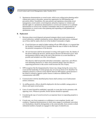 4
Crowd Control and Crowd Management, Index Number III-G
5. Spontaneous demonstrations or crowd events, which occur without prior planning and/or
without prior notice to the police, present less opportunity for OPD planning and
prevention efforts. Nonetheless, the same policies and regulations concerning crowd
management, crowd control, crowd dispersal, and police responses to violence and
disorder apply to a spontaneous demonstration or crowd event situation as to a planned
demonstration or crowd event. Incident Commanders shall involve representatives of
demonstrators or crowd events when planning and responding to both planned and
spontaneous events.
B. Deployment
I. Decisions about crowd dispersal and general strategies about crowd containment or
crowd redirection, multiple simultaneous arrests, planned individual arrests, or planned
use of force shall be made at the level of the Incident Commander or higher.
a) If such decisions are made by higher ranking off-site OPD officials, it is required that
the Incident Commander first be consulted about the state of affairs in the field and
the potential consequences of the decision.
b) All such decisions shall be documented in writing with regard to time, the identity of
the person making the decision, and the precise decision and directions given. Such
documentation shall be made at the time of the decision or as soon thereafter as
possible and included in an After Action Report.
This directive shall not preclude individual commanders, supervisors, and officers
from defending themselves or others from imminent danger when the delay in
requesting permission to take action would increase the risk of injury.
1. OPD recognizes that the designated police liaison may change during the course of an
event and that leadership of certain groups may not exist nor desire to be identified. No
retaliatory practices or adverse action shall be taken by OPD against a group because it
has failed or refused to appoint a police liaison or otherwise establish lines of
communication with OPD.
2. Communication with the identified police liaison shall continue even if enforcement
actions commence.
3. As staffing permits, officers should be deployed to the best available vantage points to
observe and report crowd actions.
4. Lines of control should be established, especially in events that involve protesters with
opposing views. Whenever possible, hostile factions should be separated.
5. Considering the type of crowd involved is an important factor in responding properly to
its behavior.
6. Crowds may vary from cooperative or celebratory to non-compliant, hostile, and
combative. Organized demonstrations in which some engage in coordinated, nonviolent
civil disobedience should be distinguished, to the extent possible, from crowds in which
substantial numbers of people are engaged in other types of unlawful acts.
 