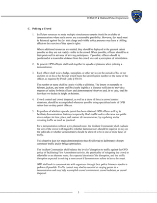 5
28 Oct 05 ● Oakland Police Department
C. Policing a Crowd
1. Sufficient resources to make multiple simultaneous arrests should be available at
demonstrations where such arrests are a reasonable possibility. However, this need must
be balanced against the fact that a large and visible police presence may have a chilling
effect on the exercise of free speech rights.
Where additional resources are needed, they should be deployed to the greatest extent
possible so they are not readily visible to the crowd. When possible, officers should be at
their posts well in advance of arriving participants. If possible, officers should be
positioned at a reasonable distance from the crowd to avoid a perception of intimidation.
2. In general, OPD officers shall work together in squads or platoons when policing a
demonstration.
3. Each officer shall wear a badge, nameplate, or other device on the outside of his or her
uniform or on his or her helmet which bears the identification number or the name of the
officer, as required by Penal Code § 830.10.
The number or name shall be clearly visible at all times. The letters or numerals on
helmets, jackets, and vests shall be clearly legible at a distance sufficient to provide a
measure of safety for both officers and demonstrators/observers and, in no case, shall be
less than two inches in height on helmets.
4. Crowd control and crowd dispersal, as well as a show of force in crowd control
situations, should be accomplished whenever possible using specialized units of OPD
rather than on-duty patrol officers.
5. Regardless of whether a parade permit has been obtained, OPD officers will try to
facilitate demonstrations that may temporarily block traffic and/or otherwise use public
streets subject to time, place, and manner of circumstances, by regulating and/or
rerouting traffic as much as practical.
For a demonstration without a pre-planned route, the Incident Commander shall evaluate
the size of the crowd with regard to whether demonstrators should be required to stay on
the sidewalk or whether demonstrators should be allowed to be in one or more lanes of
traffic.
This directive does not mean demonstrations must be allowed to deliberately disrupt
commuter traffic and/or bridge approaches.
The Incident Commander shall balance the level of disruption to traffic against the OPD
policy of facilitating First Amendment activity, the practicality of relegating the crowd to
sidewalks or an alternate route, the expected duration of the disruption, and the traffic
disruption expected in making a mass arrest if demonstrators refuse to leave the street.
OPD shall seek to communicate with organizers through their police liaison to resolve a
problem if possible. Traffic control may also be essential at varying points in a
demonstration and may help accomplish crowd containment, crowd isolation, or crowd
dispersal.
 