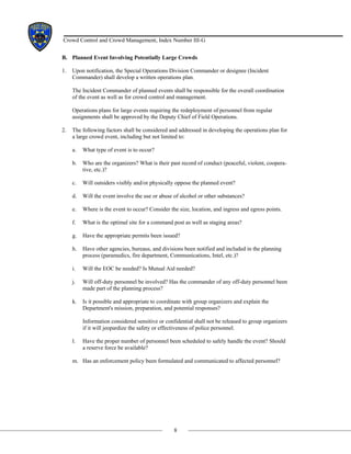 8
Crowd Control and Crowd Management, Index Number III-G
B. Planned Event Involving Potentially Large Crowds
1. Upon notification, the Special Operations Division Commander or designee (Incident
Commander) shall develop a written operations plan.
The Incident Commander of planned events shall be responsible for the overall coordination
of the event as well as for crowd control and management.
Operations plans for large events requiring the redeployment of personnel from regular
assignments shall be approved by the Deputy Chief of Field Operations.
2. The following factors shall be considered and addressed in developing the operations plan for
a large crowd event, including but not limited to:
a. What type of event is to occur?
b. Who are the organizers? What is their past record of conduct (peaceful, violent, coopera-
tive, etc.)?
c. Will outsiders visibly and/or physically oppose the planned event?
d. Will the event involve the use or abuse of alcohol or other substances?
e. Where is the event to occur? Consider the size, location, and ingress and egress points.
f. What is the optimal site for a command post as well as staging areas?
g. Have the appropriate permits been issued?
h. Have other agencies, bureaus, and divisions been notified and included in the planning
process (paramedics, fire department, Communications, Intel, etc.)?
i. Will the EOC be needed? Is Mutual Aid needed?
j. Will off-duty personnel be involved? Has the commander of any off-duty personnel been
made part of the planning process?
k. Is it possible and appropriate to coordinate with group organizers and explain the
Department's mission, preparation, and potential responses?
Information considered sensitive or confidential shall not be released to group organizers
if it will jeopardize the safety or effectiveness of police personnel.
l. Have the proper number of personnel been scheduled to safely handle the event? Should
a reserve force be available?
m. Has an enforcement policy been formulated and communicated to affected personnel?
 