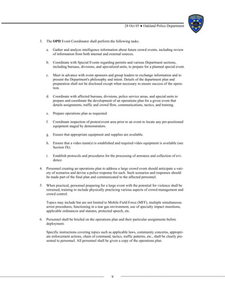 9
28 Oct 05 ● Oakland Police Department
3. The OPD Event Coordinator shall perform the following tasks.
a. Gather and analyze intelligence information about future crowd events, including review
of information from both internal and external sources.
b. Coordinate with Special Events regarding permits and various Department sections,
including bureaus, divisions, and specialized units, to prepare for a planned special event.
c. Meet in advance with event sponsors and group leaders to exchange information and to
present the Department's philosophy and intent. Details of the department plan and
preparation shall not be disclosed except when necessary to ensure success of the opera-
tion.
d. Coordinate with affected bureaus, divisions, police service areas, and special units to
prepare and coordinate the development of an operations plan for a given event that
details assignments, traffic and crowd flow, communications, tactics, and training.
e. Prepare operations plan as requested.
f. Coordinate inspection of protest/event area prior to an event to locate any pre-positioned
equipment staged by demonstrators.
g. Ensure that appropriate equipment and supplies are available.
h. Ensure that a video team(s) is established and required video equipment is available (see
Section IX).
i. Establish protocols and procedures for the processing of arrestees and collection of evi-
dence.
4. Personnel creating an operations plan to address a large crowd event should anticipate a vari-
ety of scenarios and devise a police response for each. Such scenarios and responses should
be made part of the final plan and communicated to the affected personnel.
5. When practical, personnel preparing for a large event with the potential for violence shall be
retrained; training to include physically practicing various aspects of crowd management and
crowd control.
Topics may include but are not limited to Mobile Field Force (MFF), multiple simultaneous
arrest procedures, functioning in a tear gas environment, use of specialty impact munitions,
applicable ordinances and statutes, protected speech, etc.
6. Personnel shall be briefed on the operations plan and their particular assignments before
deployment.
Specific instructions covering topics such as applicable laws, community concerns, appropri-
ate enforcement actions, chain of command, tactics, traffic patterns, etc., shall be clearly pre-
sented to personnel. All personnel shall be given a copy of the operations plan.
 
