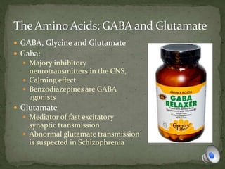  GABA, Glycine and Glutamate
 Gaba:
 Majory inhibitory
neurotransmitters in the CNS,
 Calming effect
 Benzodiazepines are GABA
agonists
 Glutamate
 Mediator of fast excitatory
synaptic transmission
 Abnormal glutamate transmission
is suspected in Schizophrenia
 