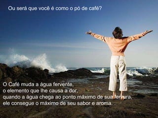 Ou será que você é como o pó de café?  O Café muda a água fervente,  o elemento que lhe causa a dor,  quando a água chega ao ponto máximo de sua fervura,  ele consegue o máximo de seu sabor e aroma. 