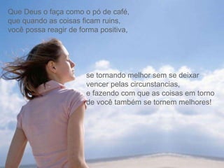 Que Deus o faça como o pó de café,  que quando as coisas ficam ruins,  você possa reagir de forma positiva,  se tornando melhor sem se deixar vencer pelas circunstancias,  e fazendo com que as coisas em torno de você também se tornem melhores! 