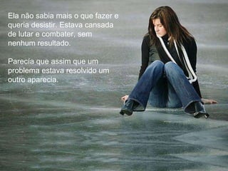 Ela não sabia mais o que fazer e queria desistir. Estava cansada de lutar e combater, sem nenhum resultado. Parecía que assim que um problema estava resolvido um outro aparecia. 