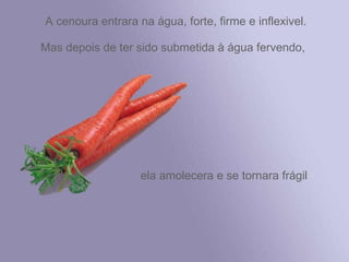 A cenoura entrara na água, forte, firme e inflexivel. Mas depois de ter sido submetida à água fervendo,  ela amolecera e se tornara frágil 