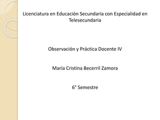 Licenciatura en Educación Secundaria con Especialidad en
Telesecundaria

Observación y Práctica Docente IV

María Cristina Becerril Zamora

6° Semestre

 