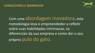 CONSULTORIA E WORKSHOP
Com uma abordagem inovadora, esta
metodologia leva o empreendedor a refletir
sobre suas habilidades intrínsecas, os
diferenciais da sua empresa e como dar o seu
próprio pulo do gato.
 
