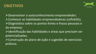 OBJETIVOS
Desenvolver o autoconhecimento empreendedor;
Conhecer as habilidades empreendedoras (softskills);
Diagnóstico sobre os pontos fortes e fracos pessoais e
da empresa;
Identificação das habilidades e áreas que precisam ser
potencializadas;
Construção do plano de ação e sugestão de exercícios
práticos.
 