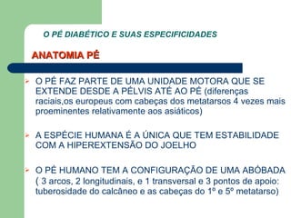O PÉ DIABÉTICO E SUAS ESPECIFICIDADES  O PÉ FAZ PARTE DE UMA UNIDADE MOTORA QUE SE EXTENDE DESDE A PÉLVIS ATÉ AO PÉ (diferenças raciais,os europeus com cabeças dos metatarsos 4 vezes mais proeminentes relativamente aos asiáticos) A ESPÉCIE HUMANA É A ÚNICA QUE TEM ESTABILIDADE COM A HIPEREXTENSÃO DO JOELHO O PÉ HUMANO TEM A CONFIGURAÇÃO DE UMA ABÓBADA  (  3 arcos, 2 longitudinais, e 1 transversal e 3 pontos de apoio: tuberosidade do calcâneo e as cabeças do 1º e 5º metatarso)  ANATOMIA PÉ 
