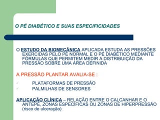 O PÉ DIABÉTICO E SUAS ESPECIFICIDADES  O  ESTUDO DA BIOMECÂNICA  APLICADA ESTUDA AS PRESSÕES EXERCIDAS PELO PÉ NORMAL E O PÉ DIABÉTICO MEDIANTE FÓRMULAS QUE PERMITEM MEDIR A DISTRIBUIÇÃO DA PRESSÃO SOBRE UMA ÁREA DEFINIDA  A PRESSÃO PLANTAR AVALIA-SE : PLATAFORMAS DE PRESSÃO  PALMILHAS DE SENSORES APLICAÇÃO CLÍNICA  – RELAÇÃO ENTRE O CALCANHAR E O ANTEPÉ, ZONAS ESPECÍFICAS OU ZONAS DE HIPERPRESSÃO (risco de ulceração) 