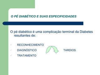 O PÉ DIABÉTICO E SUAS ESPECIFICIDADES O pé diabético é uma complicação terminal da Diabetes resultantes de: RECONHECIMENTO  DIAGNÓSTICO  TARDIOS TRATAMENTO  