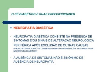 NEUROPATIA DIABÉTICA NEUROPATIA DIABÉTICA CONSISTE NA PRESENÇA DE SINTOMAS E/OU SINAIS DE ALTERAÇÃO NEUROLÓGICA PERIFÉRICA APÓS EXCLUSÃO DE OUTRAS CAUSAS   (GRUPO INTERNACIONAL DE CONSENSO SOBRE O DIAGNÓSTICO E TRATAMENTO DA NEUROPATIA DIABÉTICA) A AUSÊNCIA DE SINTOMAS NÃO É SINÓNIMO DE AUSÊNCIA DE NEUROPATIA  O PÉ DIABÉTICO E SUAS ESPECIFICIDADES 
