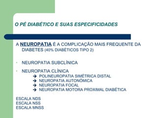 O PÉ DIABÉTICO E SUAS ESPECIFICIDADES   A  NEUROPATIA  É A COMPLICAÇÃO MAIS FREQUENTE DA DIABETES  (40% DIABÉTICOS TIPO 2) NEUROPATIA SUBCLÍNICA NEUROPATIA CLÍNICA      POLINEUROPATIA SIMÉTRICA DISTAL      NEUROPATIA AUTONÓMICA      NEUROPATIA FOCAL      NEUROPATIA MOTORA PROXIMAL DIABÉTICA ESCALA NDS ESCALA NSS ESCALA MNSS 