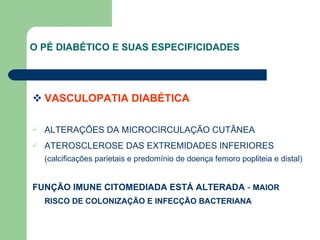 O PÉ DIABÉTICO E SUAS ESPECIFICIDADES   VASCULOPATIA DIABÉTICA   ALTERAÇÕES DA MICROCIRCULAÇÃO CUTÂNEA ATEROSCLEROSE DAS EXTREMIDADES INFERIORES  (calcificações parietais e predomínio de doença femoro popliteia e distal) FUNÇÃO IMUNE CITOMEDIADA ESTÁ ALTERADA  -  MAIOR RISCO DE COLONIZAÇÃO E INFECÇÃO BACTERIANA 