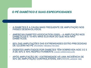 A DIABETES É A CAUSA MAIS FREQUENTE DE AMPUTAÇÃO NOS PAÍSES DESENVOLVIDOS. AMERICAN DIABETES ASSOCIATION  (2000) – A AMPUTAÇÃO NOS DIABÉTICOS É 15-45% MAIS ELEVADA DO QUE NOS NÃO DIABÉTICOS. 85% DAS AMPUTAÇÕES DAS EXTREMIDADES ESTÃO PRECEDIDAS DE ÚLCERA NO PÉ  (PECORARO 1990;BOULTON 2004) DOENTES AMPUTADOS POR DIABETES TÊM SOBREVIDA AOS 3 E 5 A DE 50% E 40% RESPECTIVAMENTE  (CAUSA CARDIOVASCULAR) APÓS AMPUTAÇÃO DE 1 EXTREMIDADE HÁ UMA INCIDÊNCIA DE 50% DE AMPUTAÇÃO CONTROLATERAL EM 2 A 5 A  (LARSSON 1998 ) O PÉ DIABÉTICO E SUAS ESPECIFICIDADES 
