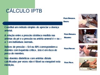 CÁLCULO IPTB Constitui um método simples de apreciar a doença arterial. A relação entre a pressão sistóloca medida nas artérias do pé e a pressão na artéria umeral é = ou > a 1 em indivíduos normais. Índices de pressão < 0,4 ou 40% correspondem a doentes com isquémia crítica , isto é em risco de perca de membro. Nos doentes diabéticos com artérias distais calcificadas por vezes não é fiável ou exequível esta medição. Pulso Braqueal Direito Pulso Braqueal Esquerdo Pulso Pedioso Pulso Tibial 