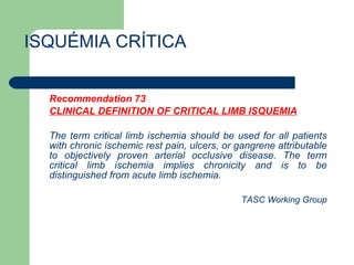 ISQUÉMIA CRÍTICA Recommendation 73 CLINICAL DEFINITION OF CRITICAL LIMB ISQUEMIA The term critical limb ischemia should be used for all patients with chronic ischemic rest pain, ulcers, or gangrene attributable to objectively proven arterial occlusive disease. The term critical limb ischemia implies chronicity and is to be distinguished from acute limb ischemia.  TASC Working Group 