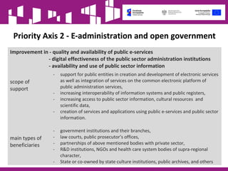Priority Axis 2 - E-administration and open government
Improvement in - quality and availability of public e-services
- digital effectiveness of the public sector administration institutions
- availability and use of public sector information
scope of
support
- support for public entities in creation and development of electronic services
as well as integration of services on the common electronic platform of
public administration services,
- increasing interoperability of information systems and public registers,
- increasing access to public sector information, cultural resources and
scientific data,
- creation of services and applications using public e-services and public sector
information.
main types of
beneficiaries
- government institutions and their branches,
- law courts, public prosecutor’s offices,
- partnerships of above mentioned bodies with private sector,
- R&D institutions, NGOs and health care system bodies of supra-regional
character,
- State or co-owned by state culture institutions, public archives, and others
 