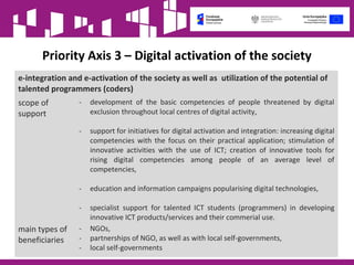 Priority Axis 3 – Digital activation of the society
e-integration and e-activation of the society as well as utilization of the potential of
talented programmers (coders)
scope of
support
- development of the basic competencies of people threatened by digital
exclusion throughout local centres of digital activity,
- support for initiatives for digital activation and integration: increasing digital
competencies with the focus on their practical application; stimulation of
innovative activities with the use of ICT; creation of innovative tools for
rising digital competencies among people of an average level of
competencies,
- education and information campaigns popularising digital technologies,
- specialist support for talented ICT students (programmers) in developing
innovative ICT products/services and their commerial use.
main types of
beneficiaries
- NGOs,
- partnerships of NGO, as well as with local self-governments,
- local self-governments
 
