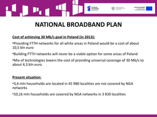 NATIONAL BROADBAND PLAN
Cost of achieving 30 Mb/s goal in Poland (in 2013):
•Providing FTTH networks for all white areas in Poland would be a cost of about
10,5 bln euro
•Building FTTH networks will never be a viable option for some areas of Poland
•Mix of technologies lowers the cost of providing universal coverege of 30 Mb/s to
about 4,3 bln euro
Present situation:
•3,4 mln households are located in 45 980 localities are not covered by NGA
networks
•10,16 mln households are covered by NGA networks in 3 830 localities
 