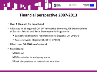 Financial perspective 2007-2013
• Over 1 bln euro for broadband
• Allocated in 16 regional OP, OP Innovative Economy, OP Development
of Eastern Poland and Rural Development Programme
 Backbone and backhaul regional networks (Regional OP, OP DEP)
 Access networks (Regional OP, OP IE, OP DEP)
• Effect: over 56 000 km of network
• Main issues:
State aid
Different rules for each programme
Lack of experience on national and local level
 