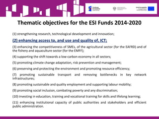 Thematic objectives for the ESI Funds 2014-2020
(1) strengthening research, technological development and innovation;
(2) enhancing access to, and use and quality of, ICT;
(3) enhancing the competitiveness of SMEs, of the agricultural sector (for the EAFRD) and of
the fishery and aquaculture sector (for the EMFF);
(4) supporting the shift towards a low-carbon economy in all sectors;
(5) promoting climate change adaptation, risk prevention and management;
(6) preserving and protecting the environment and promoting resource efficiency;
(7) promoting sustainable transport and removing bottlenecks in key network
infrastructures;
(8) promoting sustainable and quality employment and supporting labour mobility;
(9) promoting social inclusion, combating poverty and any discrimination;
(10) investing in education, training and vocational training for skills and lifelong learning;
(11) enhancing institutional capacity of public authorities and stakeholders and efficient
public administration.
 